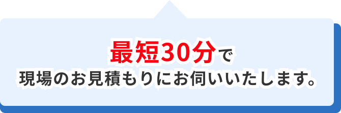 最短30分で現場のお見積りにお伺いいたします。