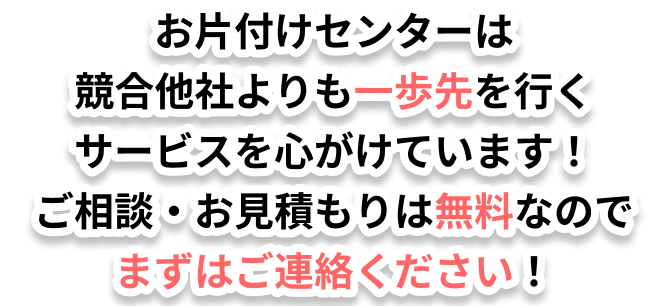 お片付けセンターは競合他社よりも一歩先を行くサービスを心がけています！ご相談・お見積もりは無料なのでまずはご連絡ください！