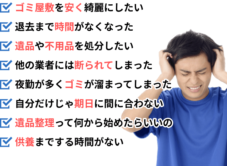 ゴミ屋敷を安く綺麗にしたい。退去まで時間がなくなった。遺品や不用品を処分したい。他の業者には断られてしまった。夜勤が多くゴミが溜まってしまった。自分だけじゃ期日に間に合わない。遺品整理って何から始めたらいいの。供養までする時間がない。