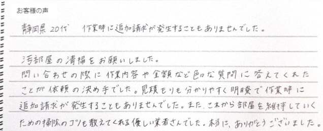 静岡県 20代。作業時に追加請求が発生することもありませんでした。汚部屋の清掃をお願いしました。問い合わせの際に作業内容や金額などいろいろな質問に答えてくれたことが依頼の決め手でした。見積もりもわかりやすく明瞭で作業時に追加請求が発生することもありませんでした。また、これから部屋を維持していくための掃除のコツも教えてくれる優しい業者さんでした。本当にありがとうございました。