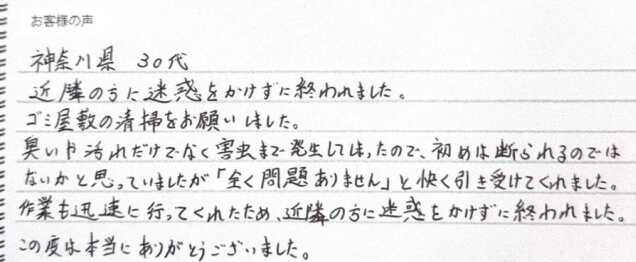 神奈川県 30代。近隣の方に迷惑をかけずに終われました。ゴミ屋敷の清掃をお願いしました。臭いや汚れだけでなく害虫まで発生してしまったので、初めは断られるのではないかと思っていましたが「全く問題ありません」と快く引き受けてくれました。作業も迅速に行なってくれたため、近隣の方に迷惑を書けずに終われました。この度は本当にありがとうございました。