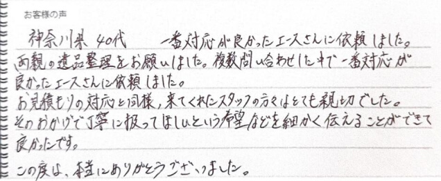 神奈川県 40代。一番対応が良かったエースさんに依頼しました。両親の遺品整理をお願いしました。複数問い合わせした中で一番対応が良かったエースさんに依頼しました。お見積りの対応と同様、来てくれたスタッフの方々はとても新設でした。そのおかげで丁寧に扱ってほしいという希望などを細かく伝えることができて良かったです。この度は、本当にありがとうございました。